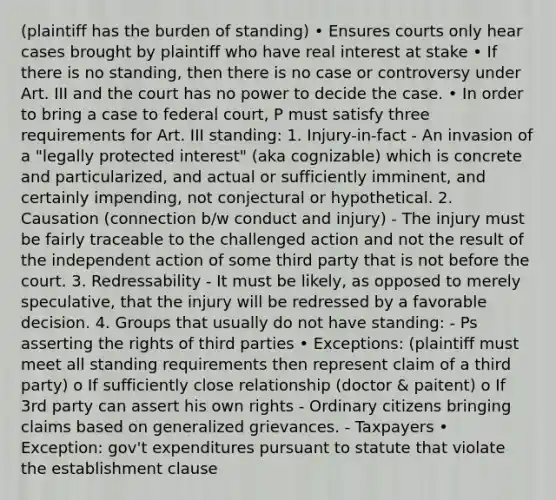 (plaintiff has the burden of standing) • Ensures courts only hear cases brought by plaintiff who have real interest at stake • If there is no standing, then there is no case or controversy under Art. III and the court has no power to decide the case. • In order to bring a case to federal court, P must satisfy three requirements for Art. III standing: 1. Injury-in-fact - An invasion of a "legally protected interest" (aka cognizable) which is concrete and particularized, and actual or sufficiently imminent, and certainly impending, not conjectural or hypothetical. 2. Causation (connection b/w conduct and injury) - The injury must be fairly traceable to the challenged action and not the result of the independent action of some third party that is not before the court. 3. Redressability - It must be likely, as opposed to merely speculative, that the injury will be redressed by a favorable decision. 4. Groups that usually do not have standing: - Ps asserting the rights of third parties • Exceptions: (plaintiff must meet all standing requirements then represent claim of a third party) o If sufficiently close relationship (doctor & paitent) o If 3rd party can assert his own rights - Ordinary citizens bringing claims based on generalized grievances. - Taxpayers • Exception: gov't expenditures pursuant to statute that violate the establishment clause