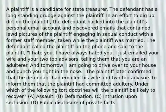 A plaintiff is a candidate for state treasurer. The defendant has a long-standing grudge against the plaintiff. In an effort to dig up dirt on the plaintiff, the defendant hacked into the plaintiff's personal email account and discovered emails that contained lewd pictures of the plaintiff engaging in sexual conduct with a former staff member, taken while the plaintiff was married. The defendant called the plaintiff on the phone and said to the plaintiff, "I hate you. I have always hated you. I just emailed your wife and your two top advisors, telling them that you are an adulterer. And tomorrow, I am going to drive over to your house and punch you right in the nose." The plaintiff later confirmed that the defendant had emailed his wife and two top advisors to inform them that the plaintiff had committed adultery. Under which of the following tort doctrines will the plaintiff be likely to recover? (A) Assault. (B) Defamation. (C) Intrusion upon seclusion. (D) Public disclosure of private facts.