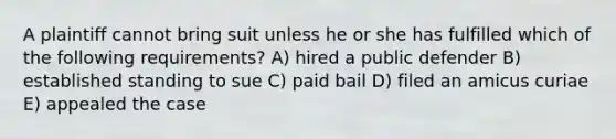 A plaintiff cannot bring suit unless he or she has fulfilled which of the following requirements? A) hired a public defender B) established standing to sue C) paid bail D) filed an amicus curiae E) appealed the case