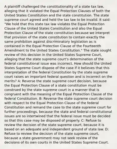 A plaintiff challenged the constitutionality of a state tax law, alleging that it violated the Equal Protection Clauses of both the United States Constitution and the state constitution. The state supreme court agreed and held the tax law to be invalid. It said: "We hold that this state tax law violates the Equal Protection Clause of the United States Constitution and also the Equal Protection Clause of the state constitution because we interpret that provision of the state constitution to contain exactly the same prohibition against discriminatory legislation as is contained in the Equal Protection Clause of the Fourteenth Amendment to the United States Constitution." The state sought review of this decision in the United States Supreme Court, alleging that the state supreme court's determination of the federal constitutional issue was incorrect. How should the United States Supreme Court dispose of the case if it believes that this interpretation of the federal Constitution by the state supreme court raises an important federal question and is incorrect on the merits? A: Reverse the state supreme court decision, because the Equal Protection Clause of a state constitution must be construed by the state supreme court in a manner that is congruent with the meaning of the Equal Protection Clause of the federal Constitution. B: Reverse the state supreme court decision with respect to the Equal Protection Clause of the federal Constitution and remand the case to the state supreme court for further proceedings, because the state and federal constitutional issues are so intertwined that the federal issue must be decided so that this case may be disposed of properly. C: Refuse to review the decision of the state supreme court, because it is based on an adequate and independent ground of state law. D: Refuse to review the decision of the state supreme court, because a state government may not seek review of the decisions of its own courts in the United States Supreme Court.