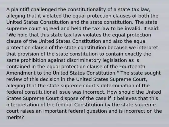 A plaintiff challenged the constitutionality of a state tax law, alleging that it violated the equal protection clauses of both the United States Constitution and the state constitution. The state supreme court agreed and held the tax law to be invalid. It said: "We hold that this state tax law violates the equal protection clause of the United States Constitution and also the equal protection clause of the state constitution because we interpret that provision of the state constitution to contain exactly the same prohibition against discriminatory legislation as is contained in the equal protection clause of the Fourteenth Amendment to the United States Constitution." The state sought review of this decision in the United States Supreme Court, alleging that the state supreme court's determination of the federal constitutional issue was incorrect. How should the United States Supreme Court dispose of the case if it believes that this interpretation of the federal Constitution by the state supreme court raises an important federal question and is incorrect on the merits?