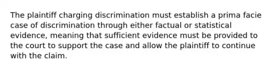 The plaintiff charging discrimination must establish a prima facie case of discrimination through either factual or statistical evidence, meaning that sufficient evidence must be provided to the court to support the case and allow the plaintiff to continue with the claim.