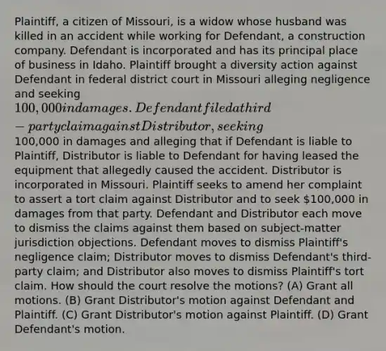 Plaintiff, a citizen of Missouri, is a widow whose husband was killed in an accident while working for Defendant, a construction company. Defendant is incorporated and has its principal place of business in Idaho. Plaintiff brought a diversity action against Defendant in federal district court in Missouri alleging negligence and seeking 100,000 in damages. Defendant filed a third-party claim against Distributor, seeking100,000 in damages and alleging that if Defendant is liable to Plaintiff, Distributor is liable to Defendant for having leased the equipment that allegedly caused the accident. Distributor is incorporated in Missouri. Plaintiff seeks to amend her complaint to assert a tort claim against Distributor and to seek 100,000 in damages from that party. Defendant and Distributor each move to dismiss the claims against them based on subject-matter jurisdiction objections. Defendant moves to dismiss Plaintiff's negligence claim; Distributor moves to dismiss Defendant's third-party claim; and Distributor also moves to dismiss Plaintiff's tort claim. How should the court resolve the motions? (A) Grant all motions. (B) Grant Distributor's motion against Defendant and Plaintiff. (C) Grant Distributor's motion against Plaintiff. (D) Grant Defendant's motion.