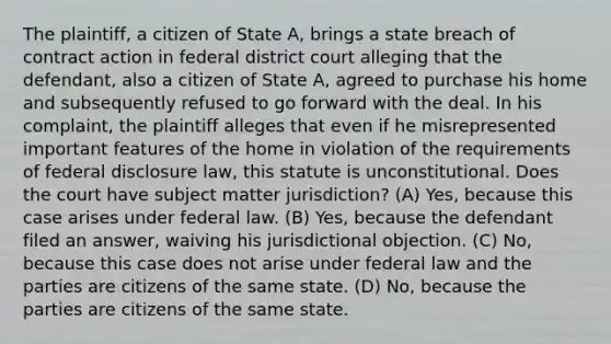 The plaintiff, a citizen of State A, brings a state breach of contract action in federal district court alleging that the defendant, also a citizen of State A, agreed to purchase his home and subsequently refused to go forward with the deal. In his complaint, the plaintiff alleges that even if he misrepresented important features of the home in violation of the requirements of federal disclosure law, this statute is unconstitutional. Does the court have subject matter jurisdiction? (A) Yes, because this case arises under federal law. (B) Yes, because the defendant filed an answer, waiving his jurisdictional objection. (C) No, because this case does not arise under federal law and the parties are citizens of the same state. (D) No, because the parties are citizens of the same state.