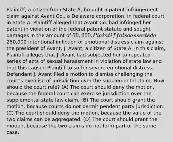 Plaintiff, a citizen from State A, brought a patent infringement claim against Avant Co., a Delaware corporation, in federal court in State A. Plaintiff alleged that Avant Co. had infringed her patent in violation of the federal patent statute and sought damages in the amount of 50,000. Plaintiff also asserted a250,000 intentional infliction of emotional distress claim against the president of Avant, J. Avant, a citizen of State A. In this claim, Plaintiff alleges that J. Avant had subjected her to repeated series of acts of sexual harassment in violation of state law and that this caused Plaintiff to suffer severe emotional distress. Defendant J. Avant filed a motion to dismiss challenging the court's exercise of jurisdiction over the supplemental claim. How should the court rule? (A) The court should deny the motion, because the federal court can exercise jurisdiction over the supplemental state law claim. (B) The court should grant the motion, because courts do not permit pendent party jurisdiction. (C) The court should deny the motion, because the value of the two claims can be aggregated. (D) The court should grant the motion, because the two claims do not form part of the same case.