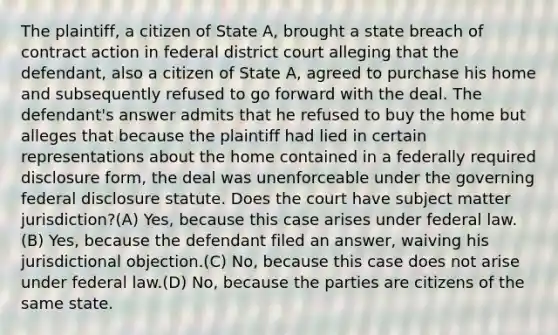 The plaintiff, a citizen of State A, brought a state breach of contract action in federal district court alleging that the defendant, also a citizen of State A, agreed to purchase his home and subsequently refused to go forward with the deal. The defendant's answer admits that he refused to buy the home but alleges that because the plaintiff had lied in certain representations about the home contained in a federally required disclosure form, the deal was unenforceable under the governing federal disclosure statute. Does the court have subject matter jurisdiction?(A) Yes, because this case arises under federal law.(B) Yes, because the defendant filed an answer, waiving his jurisdictional objection.(C) No, because this case does not arise under federal law.(D) No, because the parties are citizens of the same state.