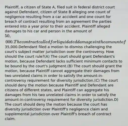 Plaintiff, a citizen of State A, filed suit in federal district court against Defendant, citizen of State B alleging one count of negligence resulting from a car accident and one count for breach of contract resulting from an agreement the parties entered into a year prior to their accident. Plaintiff alleged damages to his car and person in the amount of 50,000. The contract called for liquidated damages in the amount of35,000.Defendant filed a motion to dismiss challenging the court's subject matter jurisdiction over the controversy. How should the court rule?(A) The court should grant Defendant's motion, because Defendant lacks sufficient minimum contacts to be bound by the court's judgment.(B) The court should grant the motion, because Plaintiff cannot aggregate their damages from two unrelated claims in order to satisfy the amount-in-controversy requirement for diversity jurisdiction.(C) The court should deny the motion because Plaintiff and Defendant are citizens of different states, and Plaintiff can aggregate his damages from his two unrelated claims in order to satisfy the amount-in-controversy requirement for diversity jurisdiction.D) The court should deny the motion because the court has diversity jurisdiction over Plaintiff's negligence claim and supplemental jurisdiction over Plaintiff's breach of contract claim.