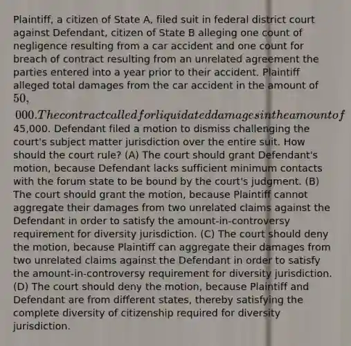 Plaintiff, a citizen of State A, filed suit in federal district court against Defendant, citizen of State B alleging one count of negligence resulting from a car accident and one count for breach of contract resulting from an unrelated agreement the parties entered into a year prior to their accident. Plaintiff alleged total damages from the car accident in the amount of 50,000. The contract called for liquidated damages in the amount of45,000. Defendant filed a motion to dismiss challenging the court's subject matter jurisdiction over the entire suit. How should the court rule? (A) The court should grant Defendant's motion, because Defendant lacks sufficient minimum contacts with the forum state to be bound by the court's judgment. (B) The court should grant the motion, because Plaintiff cannot aggregate their damages from two unrelated claims against the Defendant in order to satisfy the amount-in-controversy requirement for diversity jurisdiction. (C) The court should deny the motion, because Plaintiff can aggregate their damages from two unrelated claims against the Defendant in order to satisfy the amount-in-controversy requirement for diversity jurisdiction. (D) The court should deny the motion, because Plaintiff and Defendant are from different states, thereby satisfying the complete diversity of citizenship required for diversity jurisdiction.