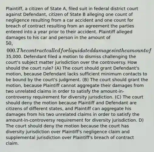 Plaintiff, a citizen of State A, filed suit in federal district court against Defendant, citizen of State B alleging one count of negligence resulting from a car accident and one count for breach of contract resulting from an agreement the parties entered into a year prior to their accident. Plaintiff alleged damages to his car and person in the amount of 50,000. The contract called for liquidated damages in the amount of35,000. Defendant filed a motion to dismiss challenging the court's subject matter jurisdiction over the controversy. How should the court rule? (A) The court should grant Defendant's motion, because Defendant lacks sufficient minimum contacts to be bound by the court's judgment. (B) The court should grant the motion, because Plaintiff cannot aggregate their damages from two unrelated claims in order to satisfy the amount-in-controversy requirement for diversity jurisdiction. (C) The court should deny the motion because Plaintiff and Defendant are citizens of different states, and Plaintiff can aggregate his damages from his two unrelated claims in order to satisfy the amount-in-controversy requirement for diversity jurisdiction. D) The court should deny the motion because the court has diversity jurisdiction over Plaintiff's negligence claim and supplemental jurisdiction over Plaintiff's breach of contract claim.