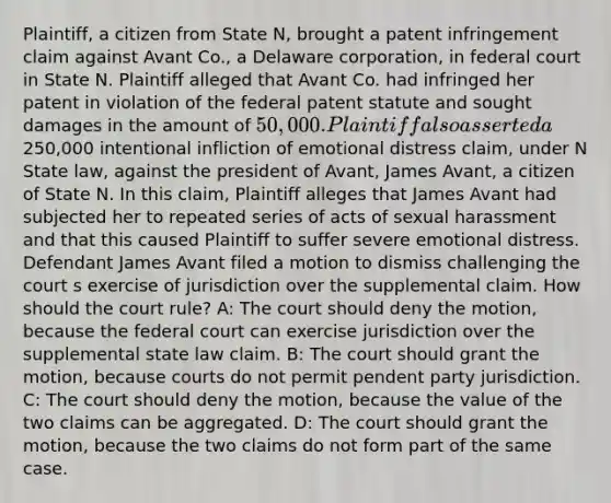 Plaintiff, a citizen from State N, brought a patent infringement claim against Avant Co., a Delaware corporation, in federal court in State N. Plaintiff alleged that Avant Co. had infringed her patent in violation of the federal patent statute and sought damages in the amount of 50,000. Plaintiff also asserted a250,000 intentional infliction of emotional distress claim, under N State law, against the president of Avant, James Avant, a citizen of State N. In this claim, Plaintiff alleges that James Avant had subjected her to repeated series of acts of sexual harassment and that this caused Plaintiff to suffer severe emotional distress. Defendant James Avant filed a motion to dismiss challenging the court s exercise of jurisdiction over the supplemental claim. How should the court rule? A: The court should deny the motion, because the federal court can exercise jurisdiction over the supplemental state law claim. B: The court should grant the motion, because courts do not permit pendent party jurisdiction. C: The court should deny the motion, because the value of the two claims can be aggregated. D: The court should grant the motion, because the two claims do not form part of the same case.