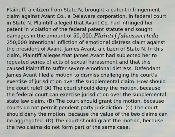 Plaintiff, a citizen from State N, brought a patent infringement claim against Avant Co., a Delaware corporation, in federal court in State N. Plaintiff alleged that Avant Co. had infringed her patent in violation of the federal patent statute and sought damages in the amount of 50,000. Plaintiff also asserted a250,000 intentional infliction of emotional distress claim against the president of Avant, James Avant, a citizen of State N. In this claim, Plaintiff alleges that James Avant had subjected her to repeated series of acts of sexual harassment and that this caused Plaintiff to suffer severe emotional distress. Defendant James Avant filed a motion to dismiss challenging the court's exercise of jurisdiction over the supplemental claim. How should the court rule? (A) The court should deny the motion, because the federal court can exercise jurisdiction over the supplemental state law claim. (B) The court should grant the motion, because courts do not permit pendent party jurisdiction. (C) The court should deny the motion, because the value of the two claims can be aggregated. (D) The court should grant the motion, because the two claims do not form part of the same case.