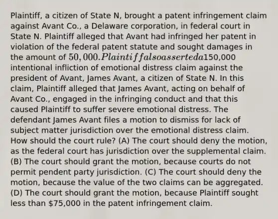 Plaintiff, a citizen of State N, brought a patent infringement claim against Avant Co., a Delaware corporation, in federal court in State N. Plaintiff alleged that Avant had infringed her patent in violation of the federal patent statute and sought damages in the amount of 50,000. Plaintiff also asserted a150,000 intentional infliction of emotional distress claim against the president of Avant, James Avant, a citizen of State N. In this claim, Plaintiff alleged that James Avant, acting on behalf of Avant Co., engaged in the infringing conduct and that this caused Plaintiff to suffer severe emotional distress. The defendant James Avant files a motion to dismiss for lack of subject matter jurisdiction over the emotional distress claim. How should the court rule? (A) The court should deny the motion, as the federal court has jurisdiction over the supplemental claim. (B) The court should grant the motion, because courts do not permit pendent party jurisdiction. (C) The court should deny the motion, because the value of the two claims can be aggregated. (D) The court should grant the motion, because Plaintiff sought less than 75,000 in the patent infringement claim.