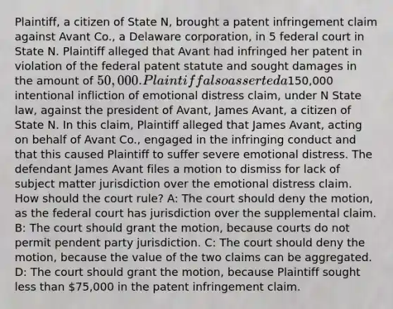 Plaintiff, a citizen of State N, brought a patent infringement claim against Avant Co., a Delaware corporation, in 5 federal court in State N. Plaintiff alleged that Avant had infringed her patent in violation of the federal patent statute and sought damages in the amount of 50,000. Plaintiff also asserted a150,000 intentional infliction of emotional distress claim, under N State law, against the president of Avant, James Avant, a citizen of State N. In this claim, Plaintiff alleged that James Avant, acting on behalf of Avant Co., engaged in the infringing conduct and that this caused Plaintiff to suffer severe emotional distress. The defendant James Avant files a motion to dismiss for lack of subject matter jurisdiction over the emotional distress claim. How should the court rule? A: The court should deny the motion, as the federal court has jurisdiction over the supplemental claim. B: The court should grant the motion, because courts do not permit pendent party jurisdiction. C: The court should deny the motion, because the value of the two claims can be aggregated. D: The court should grant the motion, because Plaintiff sought less than 75,000 in the patent infringement claim.