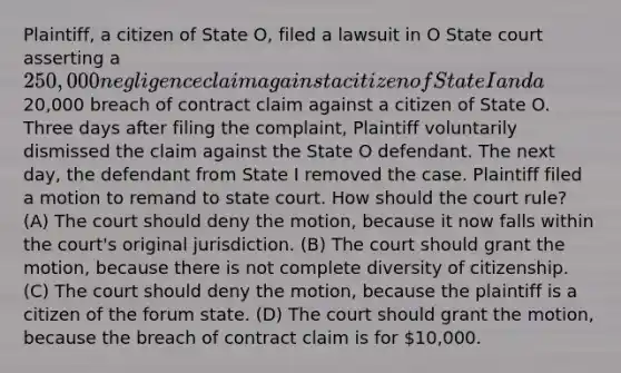 Plaintiff, a citizen of State O, filed a lawsuit in O State court asserting a 250,000 negligence claim against a citizen of State I and a20,000 breach of contract claim against a citizen of State O. Three days after filing the complaint, Plaintiff voluntarily dismissed the claim against the State O defendant. The next day, the defendant from State I removed the case. Plaintiff filed a motion to remand to state court. How should the court rule? (A) The court should deny the motion, because it now falls within the court's original jurisdiction. (B) The court should grant the motion, because there is not complete diversity of citizenship. (C) The court should deny the motion, because the plaintiff is a citizen of the forum state. (D) The court should grant the motion, because the breach of contract claim is for 10,000.