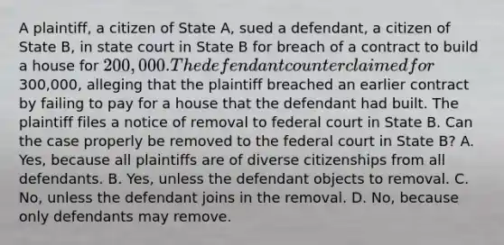 A plaintiff, a citizen of State A, sued a defendant, a citizen of State B, in state court in State B for breach of a contract to build a house for 200,000. The defendant counterclaimed for300,000, alleging that the plaintiff breached an earlier contract by failing to pay for a house that the defendant had built. The plaintiff files a notice of removal to federal court in State B. Can the case properly be removed to the federal court in State B? A. Yes, because all plaintiffs are of diverse citizenships from all defendants. B. Yes, unless the defendant objects to removal. C. No, unless the defendant joins in the removal. D. No, because only defendants may remove.