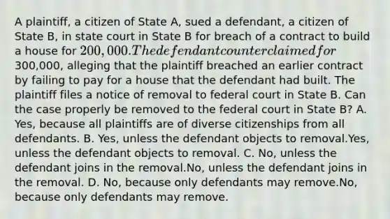 A plaintiff, a citizen of State A, sued a defendant, a citizen of State B, in state court in State B for breach of a contract to build a house for 200,000. The defendant counterclaimed for300,000, alleging that the plaintiff breached an earlier contract by failing to pay for a house that the defendant had built. The plaintiff files a notice of removal to federal court in State B. Can the case properly be removed to the federal court in State B? A. Yes, because all plaintiffs are of diverse citizenships from all defendants. B. Yes, unless the defendant objects to removal.Yes, unless the defendant objects to removal. C. No, unless the defendant joins in the removal.No, unless the defendant joins in the removal. D. No, because only defendants may remove.No, because only defendants may remove.