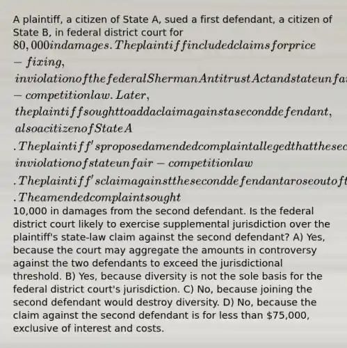 A plaintiff, a citizen of State A, sued a first defendant, a citizen of State B, in federal district court for 80,000 in damages. The plaintiff included claims for price-fixing, in violation of the federal Sherman Antitrust Act and state unfair-competition law. Later, the plaintiff sought to add a claim against a second defendant, also a citizen of State A. The plaintiff's proposed amended complaint alleged that the second defendant had conspired with the first defendant to fix prices, in violation of state unfair-competition law. The plaintiff's claim against the second defendant arose out of the same common nucleus of operative fact as the pending claim against the first defendant. The amended complaint sought10,000 in damages from the second defendant. Is the federal district court likely to exercise supplemental jurisdiction over the plaintiff's state-law claim against the second defendant? A) Yes, because the court may aggregate the amounts in controversy against the two defendants to exceed the jurisdictional threshold. B) Yes, because diversity is not the sole basis for the federal district court's jurisdiction. C) No, because joining the second defendant would destroy diversity. D) No, because the claim against the second defendant is for <a href='https://www.questionai.com/knowledge/k7BtlYpAMX-less-than' class='anchor-knowledge'>less than</a> 75,000, exclusive of interest and costs.