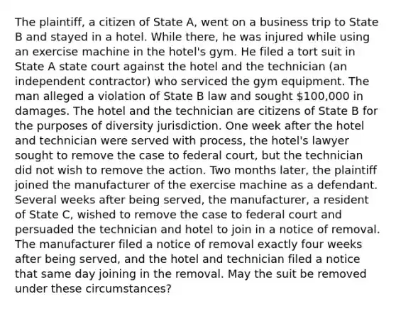 The plaintiff, a citizen of State A, went on a business trip to State B and stayed in a hotel. While there, he was injured while using an exercise machine in the hotel's gym. He filed a tort suit in State A state court against the hotel and the technician (an independent contractor) who serviced the gym equipment. The man alleged a violation of State B law and sought 100,000 in damages. The hotel and the technician are citizens of State B for the purposes of diversity jurisdiction. One week after the hotel and technician were served with process, the hotel's lawyer sought to remove the case to federal court, but the technician did not wish to remove the action. Two months later, the plaintiff joined the manufacturer of the exercise machine as a defendant. Several weeks after being served, the manufacturer, a resident of State C, wished to remove the case to federal court and persuaded the technician and hotel to join in a notice of removal. The manufacturer filed a notice of removal exactly four weeks after being served, and the hotel and technician filed a notice that same day joining in the removal. May the suit be removed under these circumstances?