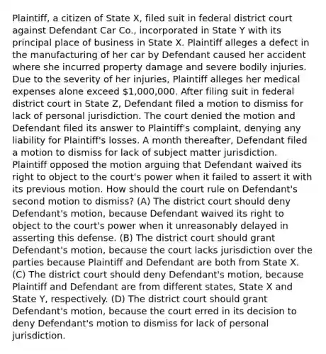 Plaintiff, a citizen of State X, filed suit in federal district court against Defendant Car Co., incorporated in State Y with its principal place of business in State X. Plaintiff alleges a defect in the manufacturing of her car by Defendant caused her accident where she incurred property damage and severe bodily injuries. Due to the severity of her injuries, Plaintiff alleges her medical expenses alone exceed 1,000,000. After filing suit in federal district court in State Z, Defendant filed a motion to dismiss for lack of personal jurisdiction. The court denied the motion and Defendant filed its answer to Plaintiff's complaint, denying any liability for Plaintiff's losses. A month thereafter, Defendant filed a motion to dismiss for lack of subject matter jurisdiction. Plaintiff opposed the motion arguing that Defendant waived its right to object to the court's power when it failed to assert it with its previous motion. How should the court rule on Defendant's second motion to dismiss? (A) The district court should deny Defendant's motion, because Defendant waived its right to object to the court's power when it unreasonably delayed in asserting this defense. (B) The district court should grant Defendant's motion, because the court lacks jurisdiction over the parties because Plaintiff and Defendant are both from State X. (C) The district court should deny Defendant's motion, because Plaintiff and Defendant are from different states, State X and State Y, respectively. (D) The district court should grant Defendant's motion, because the court erred in its decision to deny Defendant's motion to dismiss for lack of personal jurisdiction.