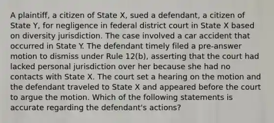 A plaintiff, a citizen of State X, sued a defendant, a citizen of State Y, for negligence in federal district court in State X based on diversity jurisdiction. The case involved a car accident that occurred in State Y. The defendant timely filed a pre-answer motion to dismiss under Rule 12(b), asserting that the court had lacked personal jurisdiction over her because she had no contacts with State X. The court set a hearing on the motion and the defendant traveled to State X and appeared before the court to argue the motion. Which of the following statements is accurate regarding the defendant's actions?