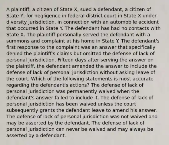 A plaintiff, a citizen of State X, sued a defendant, a citizen of State Y, for negligence in federal district court in State X under diversity jurisdiction, in connection with an automobile accident that occurred in State Y. The defendant has had no contacts with State X. The plaintiff personally served the defendant with a summons and complaint at his home in State Y. The defendant's first response to the complaint was an answer that specifically denied the plaintiff's claims but omitted the defense of lack of personal jurisdiction. Fifteen days after serving the answer on the plaintiff, the defendant amended the answer to include the defense of lack of personal jurisdiction without asking leave of the court. Which of the following statements is most accurate regarding the defendant's actions? The defense of lack of personal jurisdiction was permanently waived when the defendant's answer failed to include it. The defense of lack of personal jurisdiction has been waived unless the court subsequently grants the defendant leave to amend his answer. The defense of lack of personal jurisdiction was not waived and may be asserted by the defendant. The defense of lack of personal jurisdiction can never be waived and may always be asserted by a defendant.