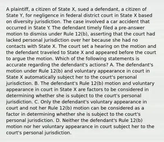 A plaintiff, a citizen of State X, sued a defendant, a citizen of State Y, for negligence in federal district court in State X based on diversity jurisdiction. The case involved a car accident that occurred in State Y. The defendant timely filed a pre-answer motion to dismiss under Rule 12(b), asserting that the court had lacked personal jurisdiction over her because she had no contacts with State X. The court set a hearing on the motion and the defendant traveled to State X and appeared before the court to argue the motion. Which of the following statements is accurate regarding the defendant's actions? A. The defendant's motion under Rule 12(b) and voluntary appearance in court in State X automatically subject her to the court's personal jurisdiction. B. The defendant's Rule 12(b) motion and voluntary appearance in court in State X are factors to be considered in determining whether she is subject to the court's personal jurisdiction. C. Only the defendant's voluntary appearance in court and not her Rule 12(b) motion can be considered as a factor in determining whether she is subject to the court's personal jurisdiction. D. Neither the defendant's Rule 12(b) motion nor her voluntary appearance in court subject her to the court's personal jurisdiction.