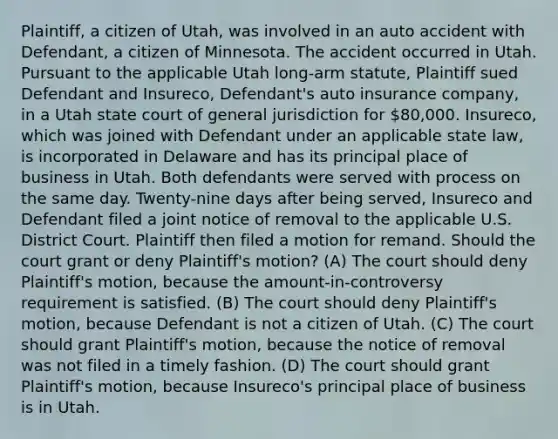 Plaintiff, a citizen of Utah, was involved in an auto accident with Defendant, a citizen of Minnesota. The accident occurred in Utah. Pursuant to the applicable Utah long-arm statute, Plaintiff sued Defendant and Insureco, Defendant's auto insurance company, in a Utah state court of general jurisdiction for 80,000. Insureco, which was joined with Defendant under an applicable state law, is incorporated in Delaware and has its principal place of business in Utah. Both defendants were served with process on the same day. Twenty-nine days after being served, Insureco and Defendant filed a joint notice of removal to the applicable U.S. District Court. Plaintiff then filed a motion for remand. Should the court grant or deny Plaintiff's motion? (A) The court should deny Plaintiff's motion, because the amount-in-controversy requirement is satisfied. (B) The court should deny Plaintiff's motion, because Defendant is not a citizen of Utah. (C) The court should grant Plaintiff's motion, because the notice of removal was not filed in a timely fashion. (D) The court should grant Plaintiff's motion, because Insureco's principal place of business is in Utah.