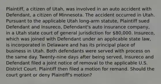 Plaintiff, a citizen of Utah, was involved in an auto accident with Defendant, a citizen of Minnesota. The accident occurred in Utah. Pursuant to the applicable Utah long-arm statute, Plaintiff sued Defendant and Insureco, Defendant's auto insurance company, in a Utah state court of general jurisdiction for 80,000. Insureco, which was joined with Defendant under an applicable state law, is incorporated in Delaware and has its principal place of business in Utah. Both defendants were served with process on the same day. Twenty-nine days after being served, Insureco and Defendant filed a joint notice of removal to the applicable U.S. District Court. Plaintiff then filed a motion for remand. Should the court grant or deny Plaintiff's motion?