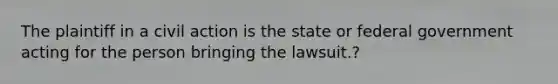 The plaintiff in a civil action is the state or federal government acting for the person bringing the lawsuit.?