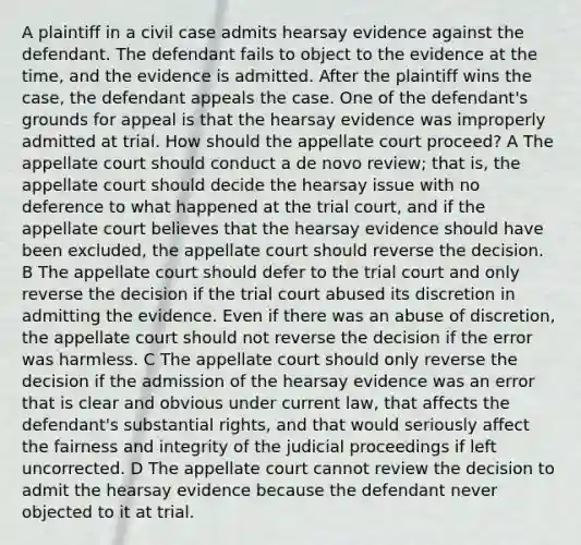 A plaintiff in a civil case admits hearsay evidence against the defendant. The defendant fails to object to the evidence at the time, and the evidence is admitted. After the plaintiff wins the case, the defendant appeals the case. One of the defendant's grounds for appeal is that the hearsay evidence was improperly admitted at trial. How should the appellate court proceed? A The appellate court should conduct a de novo review; that is, the appellate court should decide the hearsay issue with no deference to what happened at the trial court, and if the appellate court believes that the hearsay evidence should have been excluded, the appellate court should reverse the decision. B The appellate court should defer to the trial court and only reverse the decision if the trial court abused its discretion in admitting the evidence. Even if there was an abuse of discretion, the appellate court should not reverse the decision if the error was harmless. C The appellate court should only reverse the decision if the admission of the hearsay evidence was an error that is clear and obvious under current law, that affects the defendant's substantial rights, and that would seriously affect the fairness and integrity of the judicial proceedings if left uncorrected. D The appellate court cannot review the decision to admit the hearsay evidence because the defendant never objected to it at trial.