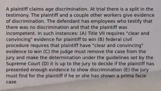 A plaintiff claims age discrimination. At trial there is a split in the testimony. The plaintiff and a couple other workers give evidence of discrimination. The defendant has employees who testify that there was no discrimination and that the plaintiff was incompetent. In such instances: (A) Title VII requires "clear and convincing" evidence for plaintiff to win (B) federal civil procedure requires that plaintiff have "clear and convincing" evidence to win (C) the judge must remove the case from the jury and make the determination under the guidelines set by the Supreme Court (D) it is up to the jury to decide if the plaintiff has presented enough evidence to show discrimination (E) the jury must find for the plaintiff if he or she has shown a prima facie case