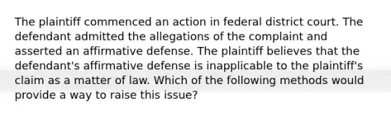 The plaintiff commenced an action in federal district court. The defendant admitted the allegations of the complaint and asserted an affirmative defense. The plaintiff believes that the defendant's affirmative defense is inapplicable to the plaintiff's claim as a matter of law. Which of the following methods would provide a way to raise this issue?