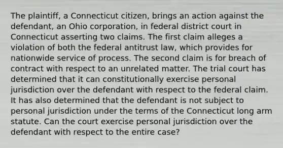 The plaintiff, a Connecticut citizen, brings an action against the defendant, an Ohio corporation, in federal district court in Connecticut asserting two claims. The first claim alleges a violation of both the federal antitrust law, which provides for nationwide service of process. The second claim is for breach of contract with respect to an unrelated matter. The trial court has determined that it can constitutionally exercise personal jurisdiction over the defendant with respect to the federal claim. It has also determined that the defendant is not subject to personal jurisdiction under the terms of the Connecticut long arm statute. Can the court exercise personal jurisdiction over the defendant with respect to the entire case?