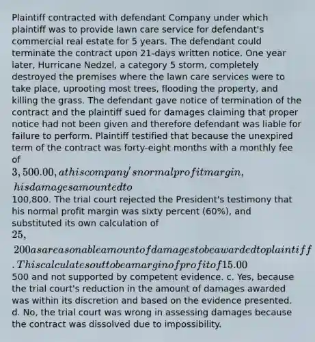 Plaintiff contracted with defendant Company under which plaintiff was to provide lawn care service for defendant's commercial real estate for 5 years. The defendant could terminate the contract upon 21-days written notice. One year later, Hurricane Nedzel, a category 5 storm, completely destroyed the premises where the lawn care services were to take place, uprooting most trees, flooding the property, and killing the grass. The defendant gave notice of termination of the contract and the plaintiff sued for damages claiming that proper notice had not been given and therefore defendant was liable for failure to perform. Plaintiff testified that because the unexpired term of the contract was forty-eight months with a monthly fee of 3,500.00, at his company's normal profit margin, his damages amounted to100,800. The trial court rejected the President's testimony that his normal profit margin was sixty percent (60%), and substituted its own calculation of 25,200 as a reasonable amount of damages to be awarded to plaintiff. This calculates out to be a margin of profit of 15.00%. Should the trial court have awarded damages to the plaintiff? a. Yes, the trial court was correct in awarding damages, and it was within its discretion to reduce the amount of damages to a reasonable amount. b. No, the trial court was wrong in assessing damages based on loss of profit because the award was over500 and not supported by competent evidence. c. Yes, because the trial court's reduction in the amount of damages awarded was within its discretion and based on the evidence presented. d. No, the trial court was wrong in assessing damages because the contract was dissolved due to impossibility.