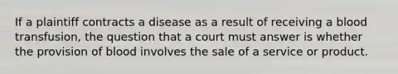 If a plaintiff contracts a disease as a result of receiving a blood transfusion, the question that a court must answer is whether the provision of blood involves the sale of a service or product.