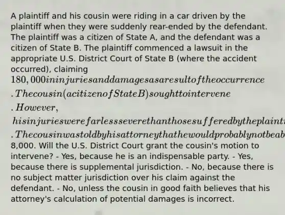 A plaintiff and his cousin were riding in a car driven by the plaintiff when they were suddenly rear-ended by the defendant. The plaintiff was a citizen of State A, and the defendant was a citizen of State B. The plaintiff commenced a lawsuit in the appropriate U.S. District Court of State B (where the accident occurred), claiming 180,000 in injuries and damages as a result of the occurrence. The cousin (a citizen of State B) sought to intervene. However, his injuries were far less severe than those suffered by the plaintiff. The cousin was told by his attorney that he would probably not be able to recover more than8,000. Will the U.S. District Court grant the cousin's motion to intervene? - Yes, because he is an indispensable party. - Yes, because there is supplemental jurisdiction. - No, because there is no subject matter jurisdiction over his claim against the defendant. - No, unless the cousin in good faith believes that his attorney's calculation of potential damages is incorrect.