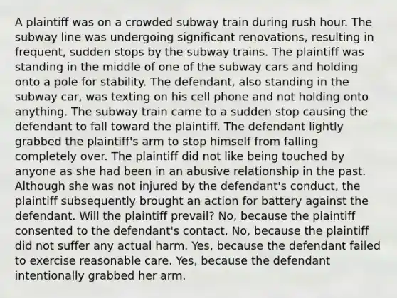 A plaintiff was on a crowded subway train during rush hour. The subway line was undergoing significant renovations, resulting in frequent, sudden stops by the subway trains. The plaintiff was standing in the middle of one of the subway cars and holding onto a pole for stability. The defendant, also standing in the subway car, was texting on his cell phone and not holding onto anything. The subway train came to a sudden stop causing the defendant to fall toward the plaintiff. The defendant lightly grabbed the plaintiff's arm to stop himself from falling completely over. The plaintiff did not like being touched by anyone as she had been in an abusive relationship in the past. Although she was not injured by the defendant's conduct, the plaintiff subsequently brought an action for battery against the defendant. Will the plaintiff prevail? No, because the plaintiff consented to the defendant's contact. No, because the plaintiff did not suffer any actual harm. Yes, because the defendant failed to exercise reasonable care. Yes, because the defendant intentionally grabbed her arm.