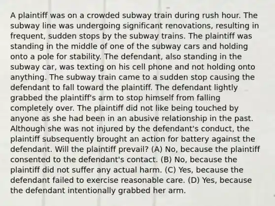 A plaintiff was on a crowded subway train during rush hour. The subway line was undergoing significant renovations, resulting in frequent, sudden stops by the subway trains. The plaintiff was standing in the middle of one of the subway cars and holding onto a pole for stability. The defendant, also standing in the subway car, was texting on his cell phone and not holding onto anything. The subway train came to a sudden stop causing the defendant to fall toward the plaintiff. The defendant lightly grabbed the plaintiff's arm to stop himself from falling completely over. The plaintiff did not like being touched by anyone as she had been in an abusive relationship in the past. Although she was not injured by the defendant's conduct, the plaintiff subsequently brought an action for battery against the defendant. Will the plaintiff prevail? (A) No, because the plaintiff consented to the defendant's contact. (B) No, because the plaintiff did not suffer any actual harm. (C) Yes, because the defendant failed to exercise reasonable care. (D) Yes, because the defendant intentionally grabbed her arm.