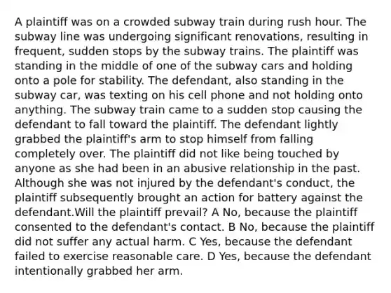 A plaintiff was on a crowded subway train during rush hour. The subway line was undergoing significant renovations, resulting in frequent, sudden stops by the subway trains. The plaintiff was standing in the middle of one of the subway cars and holding onto a pole for stability. The defendant, also standing in the subway car, was texting on his cell phone and not holding onto anything. The subway train came to a sudden stop causing the defendant to fall toward the plaintiff. The defendant lightly grabbed the plaintiff's arm to stop himself from falling completely over. The plaintiff did not like being touched by anyone as she had been in an abusive relationship in the past. Although she was not injured by the defendant's conduct, the plaintiff subsequently brought an action for battery against the defendant.Will the plaintiff prevail? A No, because the plaintiff consented to the defendant's contact. B No, because the plaintiff did not suffer any actual harm. C Yes, because the defendant failed to exercise reasonable care. D Yes, because the defendant intentionally grabbed her arm.