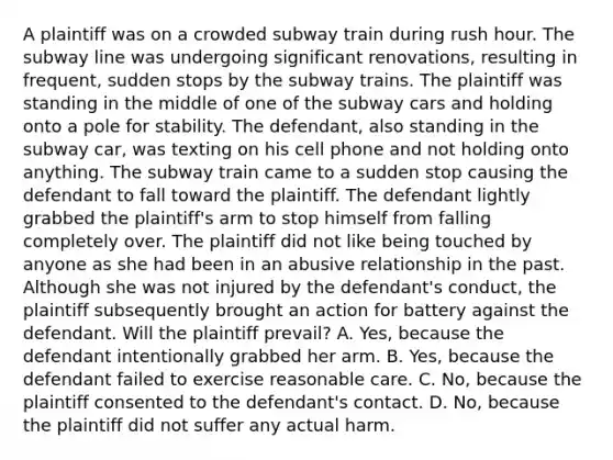 A plaintiff was on a crowded subway train during rush hour. The subway line was undergoing significant renovations, resulting in frequent, sudden stops by the subway trains. The plaintiff was standing in the middle of one of the subway cars and holding onto a pole for stability. The defendant, also standing in the subway car, was texting on his cell phone and not holding onto anything. The subway train came to a sudden stop causing the defendant to fall toward the plaintiff. The defendant lightly grabbed the plaintiff's arm to stop himself from falling completely over. The plaintiff did not like being touched by anyone as she had been in an abusive relationship in the past. Although she was not injured by the defendant's conduct, the plaintiff subsequently brought an action for battery against the defendant. Will the plaintiff prevail? A. Yes, because the defendant intentionally grabbed her arm. B. Yes, because the defendant failed to exercise reasonable care. C. No, because the plaintiff consented to the defendant's contact. D. No, because the plaintiff did not suffer any actual harm.