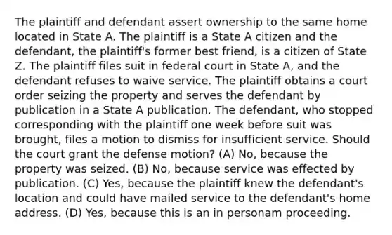 The plaintiff and defendant assert ownership to the same home located in State A. The plaintiff is a State A citizen and the defendant, the plaintiff's former best friend, is a citizen of State Z. The plaintiff files suit in federal court in State A, and the defendant refuses to waive service. The plaintiff obtains a court order seizing the property and serves the defendant by publication in a State A publication. The defendant, who stopped corresponding with the plaintiff one week before suit was brought, files a motion to dismiss for insufficient service. Should the court grant the defense motion? (A) No, because the property was seized. (B) No, because service was effected by publication. (C) Yes, because the plaintiff knew the defendant's location and could have mailed service to the defendant's home address. (D) Yes, because this is an in personam proceeding.