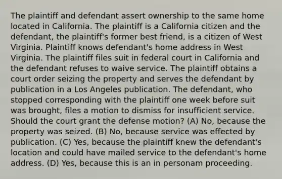 The plaintiff and defendant assert ownership to the same home located in California. The plaintiff is a California citizen and the defendant, the plaintiff's former best friend, is a citizen of West Virginia. Plaintiff knows defendant's home address in West Virginia. The plaintiff files suit in federal court in California and the defendant refuses to waive service. The plaintiff obtains a court order seizing the property and serves the defendant by publication in a Los Angeles publication. The defendant, who stopped corresponding with the plaintiff one week before suit was brought, files a motion to dismiss for insufficient service. Should the court grant the defense motion? (A) No, because the property was seized. (B) No, because service was effected by publication. (C) Yes, because the plaintiff knew the defendant's location and could have mailed service to the defendant's home address. (D) Yes, because this is an in personam proceeding.