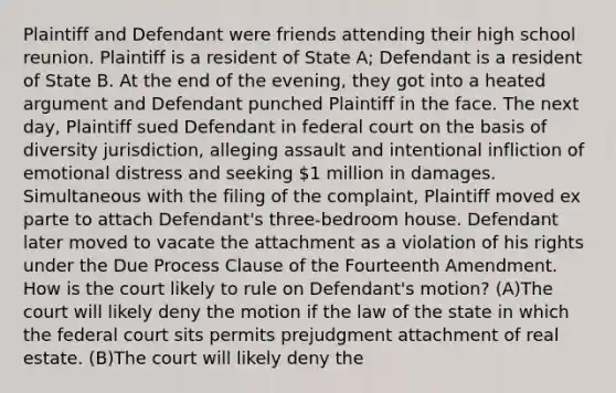 Plaintiff and Defendant were friends attending their high school reunion. Plaintiff is a resident of State A; Defendant is a resident of State B. At the end of the evening, they got into a heated argument and Defendant punched Plaintiff in the face. The next day, Plaintiff sued Defendant in federal court on the basis of diversity jurisdiction, alleging assault and intentional infliction of emotional distress and seeking 1 million in damages. Simultaneous with the filing of the complaint, Plaintiff moved ex parte to attach Defendant's three-bedroom house. Defendant later moved to vacate the attachment as a violation of his rights under the Due Process Clause of the Fourteenth Amendment. How is the court likely to rule on Defendant's motion? (A)The court will likely deny the motion if the law of the state in which the federal court sits permits prejudgment attachment of real estate. (B)The court will likely deny the