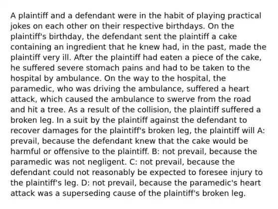 A plaintiff and a defendant were in the habit of playing practical jokes on each other on their respective birthdays. On the plaintiff's birthday, the defendant sent the plaintiff a cake containing an ingredient that he knew had, in the past, made the plaintiff very ill. After the plaintiff had eaten a piece of the cake, he suffered severe stomach pains and had to be taken to the hospital by ambulance. On the way to the hospital, the paramedic, who was driving the ambulance, suffered a heart attack, which caused the ambulance to swerve from the road and hit a tree. As a result of the collision, the plaintiff suffered a broken leg. In a suit by the plaintiff against the defendant to recover damages for the plaintiff's broken leg, the plaintiff will A: prevail, because the defendant knew that the cake would be harmful or offensive to the plaintiff. B: not prevail, because the paramedic was not negligent. C: not prevail, because the defendant could not reasonably be expected to foresee injury to the plaintiff's leg. D: not prevail, because the paramedic's heart attack was a superseding cause of the plaintiff's broken leg.