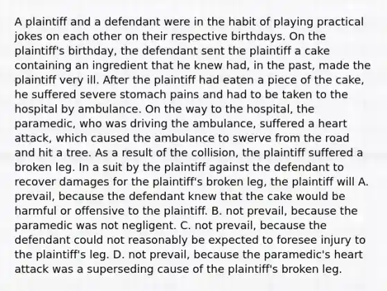 A plaintiff and a defendant were in the habit of playing practical jokes on each other on their respective birthdays. On the plaintiff's birthday, the defendant sent the plaintiff a cake containing an ingredient that he knew had, in the past, made the plaintiff very ill. After the plaintiff had eaten a piece of the cake, he suffered severe stomach pains and had to be taken to the hospital by ambulance. On the way to the hospital, the paramedic, who was driving the ambulance, suffered a heart attack, which caused the ambulance to swerve from the road and hit a tree. As a result of the collision, the plaintiff suffered a broken leg. In a suit by the plaintiff against the defendant to recover damages for the plaintiff's broken leg, the plaintiff will A. prevail, because the defendant knew that the cake would be harmful or offensive to the plaintiff. B. not prevail, because the paramedic was not negligent. C. not prevail, because the defendant could not reasonably be expected to foresee injury to the plaintiff's leg. D. not prevail, because the paramedic's heart attack was a superseding cause of the plaintiff's broken leg.