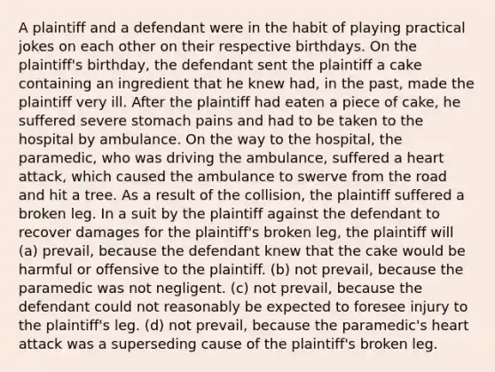 A plaintiff and a defendant were in the habit of playing practical jokes on each other on their respective birthdays. On the plaintiff's birthday, the defendant sent the plaintiff a cake containing an ingredient that he knew had, in the past, made the plaintiff very ill. After the plaintiff had eaten a piece of cake, he suffered severe stomach pains and had to be taken to the hospital by ambulance. On the way to the hospital, the paramedic, who was driving the ambulance, suffered a heart attack, which caused the ambulance to swerve from the road and hit a tree. As a result of the collision, the plaintiff suffered a broken leg. In a suit by the plaintiff against the defendant to recover damages for the plaintiff's broken leg, the plaintiff will (a) prevail, because the defendant knew that the cake would be harmful or offensive to the plaintiff. (b) not prevail, because the paramedic was not negligent. (c) not prevail, because the defendant could not reasonably be expected to foresee injury to the plaintiff's leg. (d) not prevail, because the paramedic's heart attack was a superseding cause of the plaintiff's broken leg.