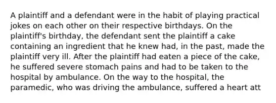 A plaintiff and a defendant were in the habit of playing practical jokes on each other on their respective birthdays. On the plaintiff's birthday, the defendant sent the plaintiff a cake containing an ingredient that he knew had, in the past, made the plaintiff very ill. After the plaintiff had eaten a piece of the cake, he suffered severe stomach pains and had to be taken to the hospital by ambulance. On the way to the hospital, the paramedic, who was driving the ambulance, suffered a heart att