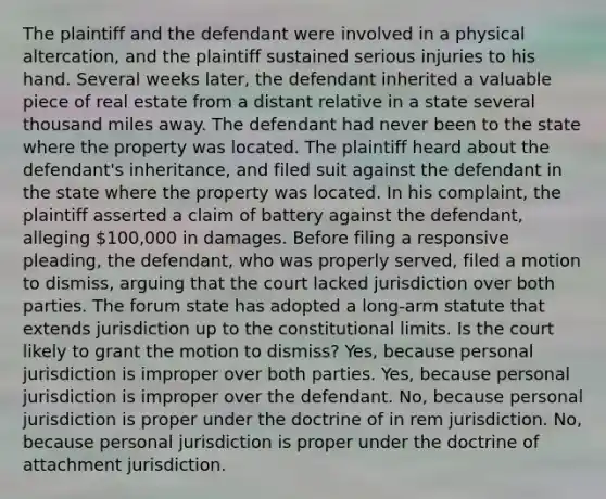 The plaintiff and the defendant were involved in a physical altercation, and the plaintiff sustained serious injuries to his hand. Several weeks later, the defendant inherited a valuable piece of real estate from a distant relative in a state several thousand miles away. The defendant had never been to the state where the property was located. The plaintiff heard about the defendant's inheritance, and filed suit against the defendant in the state where the property was located. In his complaint, the plaintiff asserted a claim of battery against the defendant, alleging 100,000 in damages. Before filing a responsive pleading, the defendant, who was properly served, filed a motion to dismiss, arguing that the court lacked jurisdiction over both parties. The forum state has adopted a long-arm statute that extends jurisdiction up to the constitutional limits. Is the court likely to grant the motion to dismiss? Yes, because personal jurisdiction is improper over both parties. Yes, because personal jurisdiction is improper over the defendant. No, because personal jurisdiction is proper under the doctrine of in rem jurisdiction. No, because personal jurisdiction is proper under the doctrine of attachment jurisdiction.