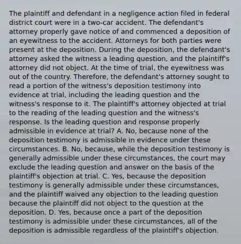 The plaintiff and defendant in a negligence action filed in federal district court were in a two-car accident. The defendant's attorney properly gave notice of and commenced a deposition of an eyewitness to the accident. Attorneys for both parties were present at the deposition. During the deposition, the defendant's attorney asked the witness a leading question, and the plaintiff's attorney did not object. At the time of trial, the eyewitness was out of the country. Therefore, the defendant's attorney sought to read a portion of the witness's deposition testimony into evidence at trial, including the leading question and the witness's response to it. The plaintiff's attorney objected at trial to the reading of the leading question and the witness's response. Is the leading question and response properly admissible in evidence at trial? A. No, because none of the deposition testimony is admissible in evidence under these circumstances. B. No, because, while the deposition testimony is generally admissible under these circumstances, the court may exclude the leading question and answer on the basis of the plaintiff's objection at trial. C. Yes, because the deposition testimony is generally admissible under these circumstances, and the plaintiff waived any objection to the leading question because the plaintiff did not object to the question at the deposition. D. Yes, because once a part of the deposition testimony is admissible under these circumstances, all of the deposition is admissible regardless of the plaintiff's objection.