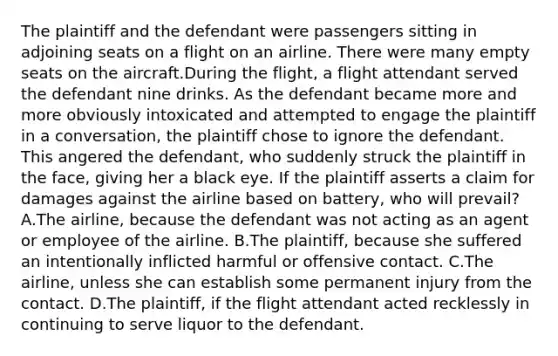 The plaintiff and the defendant were passengers sitting in adjoining seats on a flight on an airline. There were many empty seats on the aircraft.During the flight, a flight attendant served the defendant nine drinks. As the defendant became more and more obviously intoxicated and attempted to engage the plaintiff in a conversation, the plaintiff chose to ignore the defendant. This angered the defendant, who suddenly struck the plaintiff in the face, giving her a black eye. If the plaintiff asserts a claim for damages against the airline based on battery, who will prevail? A.The airline, because the defendant was not acting as an agent or employee of the airline. B.The plaintiff, because she suffered an intentionally inflicted harmful or offensive contact. C.The airline, unless she can establish some permanent injury from the contact. D.The plaintiff, if the flight attendant acted recklessly in continuing to serve liquor to the defendant.